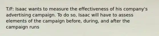 T/F: Isaac wants to measure the effectiveness of his company's advertising campaign. To do so, Isaac will have to assess elements of the campaign before, during, and after the campaign runs