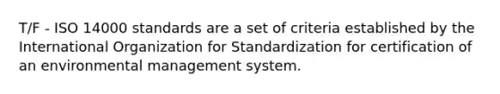 T/F - ISO 14000 standards are a set of criteria established by the International Organization for Standardization for certification of an environmental management system.