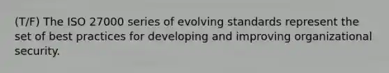 (T/F) The ISO 27000 series of evolving standards represent the set of best practices for developing and improving organizational security.