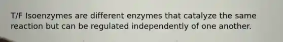 T/F Isoenzymes are different enzymes that catalyze the same reaction but can be regulated independently of one another.