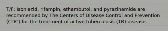 T/F; Isoniazid, rifampin, ethambutol, and pyrazinamide are recommended by The Centers of Disease Control and Prevention (CDC) for the treatment of active tuberculosis (TB) disease.