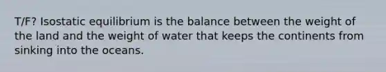 T/F? Isostatic equilibrium is the balance between the weight of the land and the weight of water that keeps the continents from sinking into the oceans.