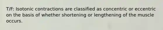 T/F: Isotonic contractions are classified as concentric or eccentric on the basis of whether shortening or lengthening of the muscle occurs.