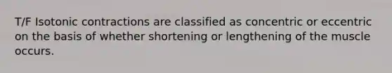 T/F Isotonic contractions are classified as concentric or eccentric on the basis of whether shortening or lengthening of the muscle occurs.