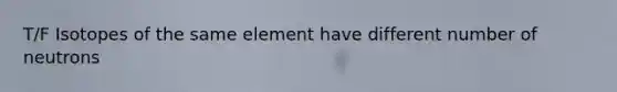 T/F Isotopes of the same element have different number of neutrons