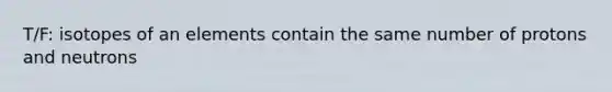 T/F: isotopes of an elements contain the same number of protons and neutrons