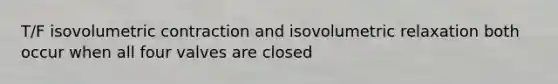 T/F isovolumetric contraction and isovolumetric relaxation both occur when all four valves are closed