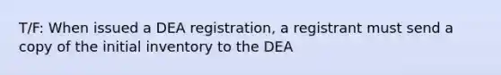 T/F: When issued a DEA registration, a registrant must send a copy of the initial inventory to the DEA