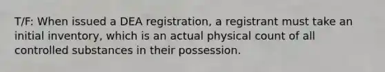 T/F: When issued a DEA registration, a registrant must take an initial inventory, which is an actual physical count of all controlled substances in their possession.