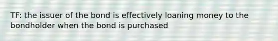 TF: the issuer of the bond is effectively loaning money to the bondholder when the bond is purchased