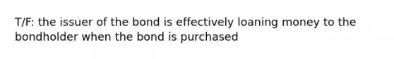 T/F: the issuer of the bond is effectively loaning money to the bondholder when the bond is purchased