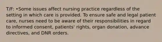 T/F: •Some issues affect nursing practice regardless of the setting in which care is provided. To ensure safe and legal <a href='https://www.questionai.com/knowledge/kbiTbGs3vS-patient-care' class='anchor-knowledge'>patient care</a>, nurses need to be aware of their responsibilities in regard to informed consent, patients' rights, organ donation, <a href='https://www.questionai.com/knowledge/kMO14wF0mf-advance-directives' class='anchor-knowledge'>advance directives</a>, and <a href='https://www.questionai.com/knowledge/kF1YaWbzRD-dnr-orders' class='anchor-knowledge'>dnr orders</a>.