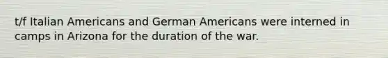 t/f Italian Americans and German Americans were interned in camps in Arizona for the duration of the war.