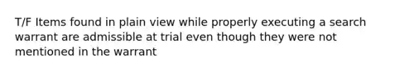 T/F Items found in plain view while properly executing a search warrant are admissible at trial even though they were not mentioned in the warrant