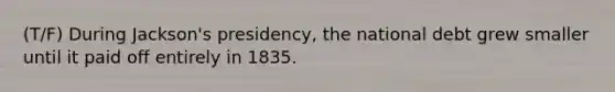 (T/F) During Jackson's presidency, the national debt grew smaller until it paid off entirely in 1835.