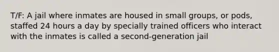 T/F: A jail where inmates are housed in small groups, or pods, staffed 24 hours a day by specially trained officers who interact with the inmates is called a second-generation jail