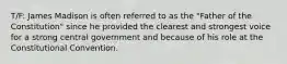 T/F: James Madison is often referred to as the "Father of the Constitution" since he provided the clearest and strongest voice for a strong central government and because of his role at the Constitutional Convention.