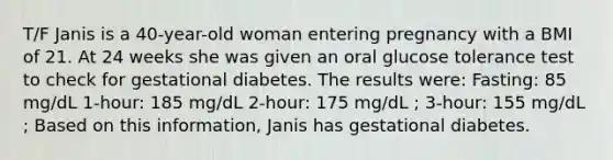 T/F Janis is a 40-year-old woman entering pregnancy with a BMI of 21. At 24 weeks she was given an oral glucose tolerance test to check for gestational diabetes. The results were: Fasting: 85 mg/dL 1-hour: 185 mg/dL 2-hour: 175 mg/dL ; 3-hour: 155 mg/dL ; Based on this information, Janis has gestational diabetes.