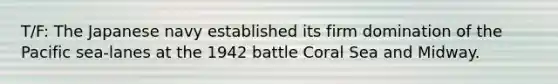 T/F: The Japanese navy established its firm domination of the Pacific sea-lanes at the 1942 battle Coral Sea and Midway.
