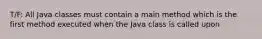 T/F: All Java classes must contain a main method which is the first method executed when the Java class is called upon