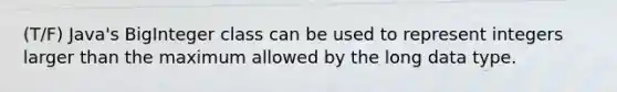 (T/F) Java's BigInteger class can be used to represent integers larger than the maximum allowed by the long data type.