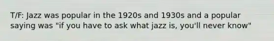 T/F: Jazz was popular in the 1920s and 1930s and a popular saying was "if you have to ask what jazz is, you'll never know"