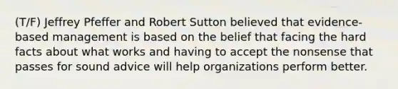 (T/F) Jeffrey Pfeffer and Robert Sutton believed that evidence-based management is based on the belief that facing the hard facts about what works and having to accept the nonsense that passes for sound advice will help organizations perform better.