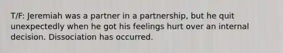 T/F: Jeremiah was a partner in a partnership, but he quit unexpectedly when he got his feelings hurt over an internal decision. Dissociation has occurred.