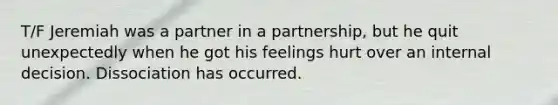 T/F Jeremiah was a partner in a partnership, but he quit unexpectedly when he got his feelings hurt over an internal decision. Dissociation has occurred.