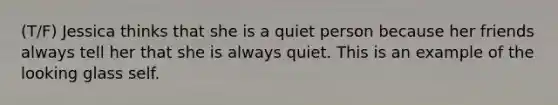 (T/F) Jessica thinks that she is a quiet person because her friends always tell her that she is always quiet. This is an example of the looking glass self.