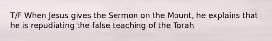 T/F When Jesus gives the Sermon on the Mount, he explains that he is repudiating the false teaching of the Torah