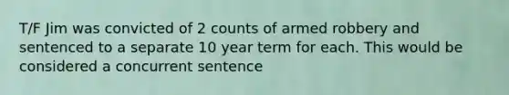 T/F Jim was convicted of 2 counts of armed robbery and sentenced to a separate 10 year term for each. This would be considered a concurrent sentence