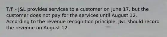 T/F - J&L provides services to a customer on June 17, but the customer does not pay for the services until August 12. According to the revenue recognition principle, J&L should record the revenue on August 12.