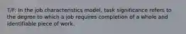 T/F: In the job characteristics model, task significance refers to the degree to which a job requires completion of a whole and identifiable piece of work.