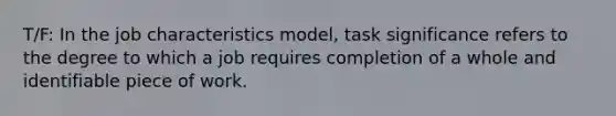 T/F: In the job characteristics model, task significance refers to the degree to which a job requires completion of a whole and identifiable piece of work.