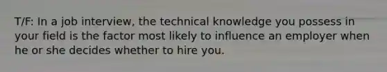 T/F: In a job interview, the technical knowledge you possess in your field is the factor most likely to influence an employer when he or she decides whether to hire you.