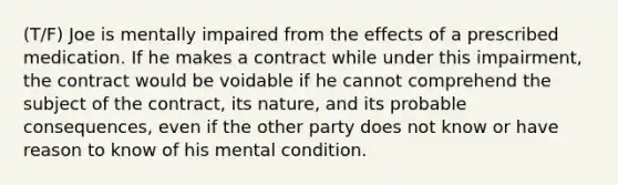 (T/F) Joe is mentally impaired from the effects of a prescribed medication. If he makes a contract while under this impairment, the contract would be voidable if he cannot comprehend the subject of the contract, its nature, and its probable consequences, even if the other party does not know or have reason to know of his mental condition.