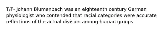 T/F- Johann Blumenbach was an eighteenth century German physiologist who contended that racial categories were accurate reflections of the actual division among human groups