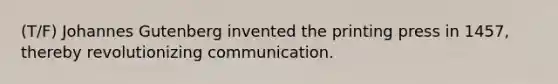 (T/F) Johannes Gutenberg invented the printing press in 1457, thereby revolutionizing communication.