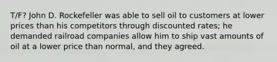 T/F? John D. Rockefeller was able to sell oil to customers at lower prices than his competitors through discounted rates; he demanded railroad companies allow him to ship vast amounts of oil at a lower price than normal, and they agreed.