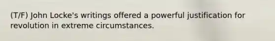 (T/F) John Locke's writings offered a powerful justification for revolution in extreme circumstances.