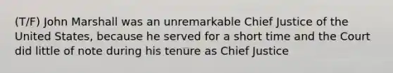 (T/F) John Marshall was an unremarkable Chief Justice of the United States, because he served for a short time and the Court did little of note during his tenure as Chief Justice