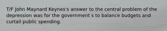 T/F John Maynard Keynes's answer to the central problem of the depression was for the government s to balance budgets and curtail public spending.