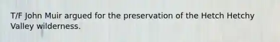 T/F John Muir argued for the preservation of the Hetch Hetchy Valley wilderness.