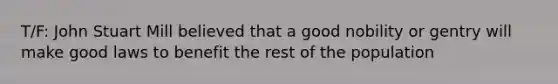 T/F: John Stuart Mill believed that a good nobility or gentry will make good laws to benefit the rest of the population