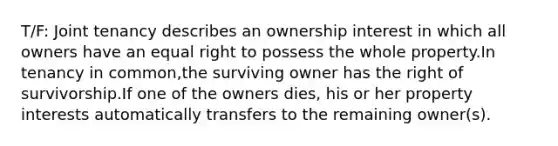 T/F: Joint tenancy describes an ownership interest in which all owners have an equal right to possess the whole property.In tenancy in common,the surviving owner has the right of survivorship.If one of the owners dies, his or her property interests automatically transfers to the remaining owner(s).