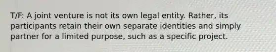 T/F: A joint venture is not its own legal entity. Rather, its participants retain their own separate identities and simply partner for a limited purpose, such as a specific project.