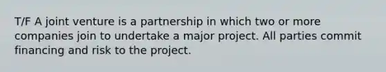 T/F A joint venture is a partnership in which two or more companies join to undertake a major project. All parties commit financing and risk to the project.