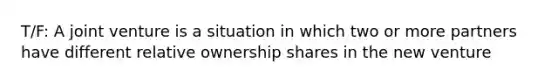 T/F: A joint venture is a situation in which two or more partners have different relative ownership shares in the new venture