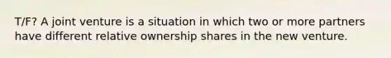 T/F? A joint venture is a situation in which two or more partners have different relative ownership shares in the new venture.